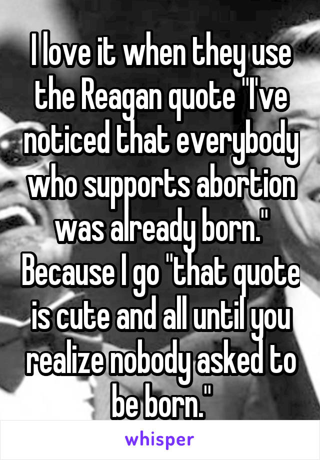 I love it when they use the Reagan quote "I've noticed that everybody who supports abortion was already born." Because I go "that quote is cute and all until you realize nobody asked to be born."