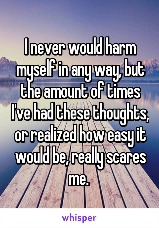 I never would harm myself in any way, but the amount of times I've had these thoughts, or realized how easy it would be, really scares me. 