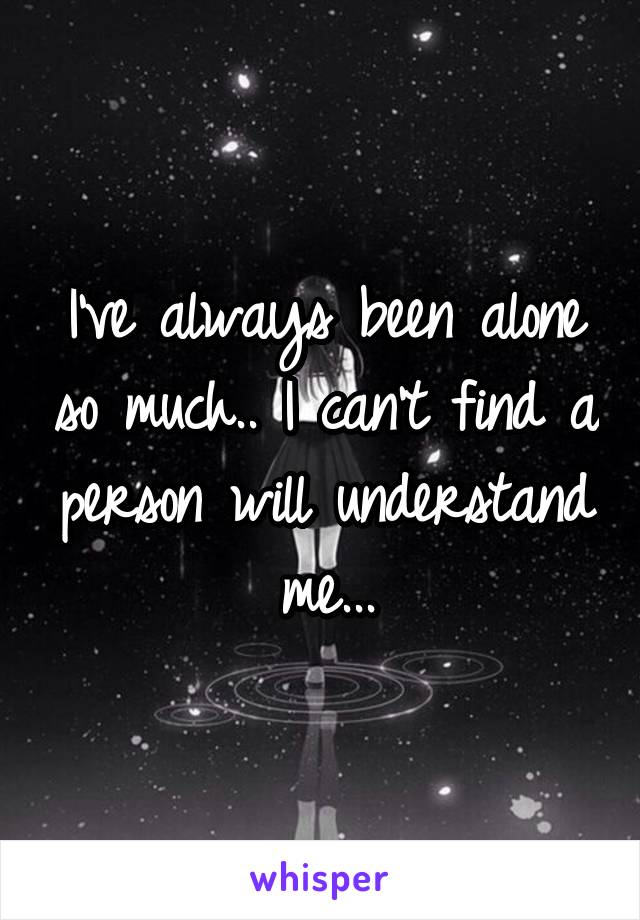 I've always been alone so much.. I can't find a person will understand me...