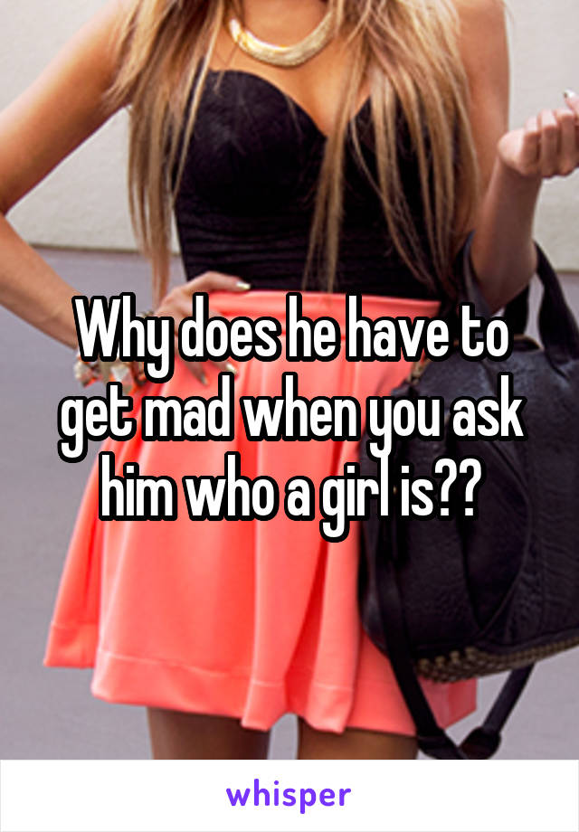 Why does he have to get mad when you ask him who a girl is??