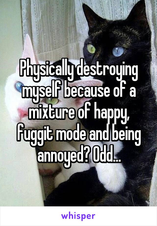 Physically destroying myself because of a mixture of happy, fuggit mode and being annoyed? Odd...