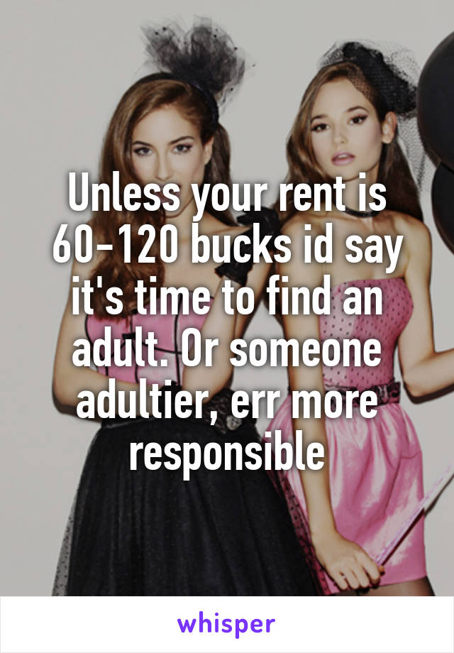 Unless your rent is 60-120 bucks id say it's time to find an adult. Or someone adultier, err more responsible