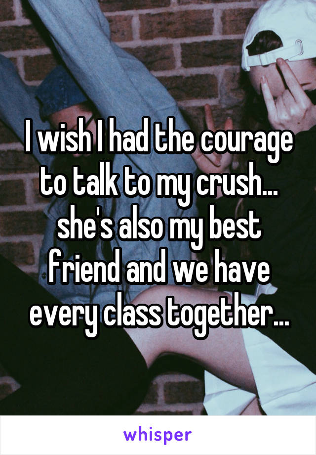 I wish I had the courage to talk to my crush... she's also my best friend and we have every class together...