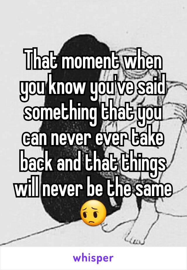 That moment when you know you've said something that you can never ever take back and that things will never be the same
😔