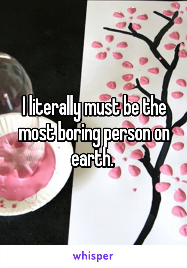 I literally must be the most boring person on earth. 