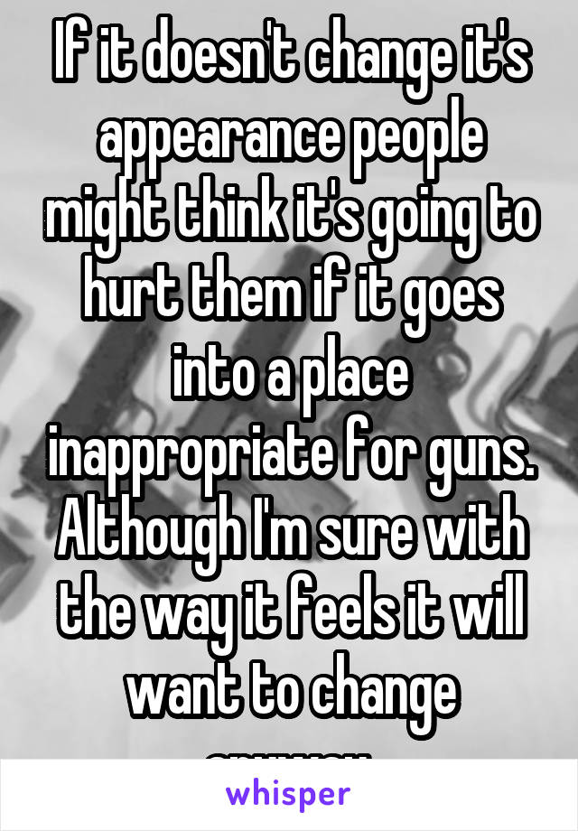 If it doesn't change it's appearance people might think it's going to hurt them if it goes into a place inappropriate for guns. Although I'm sure with the way it feels it will want to change anyway 