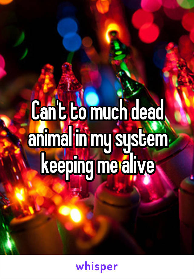 Can't to much dead animal in my system keeping me alive