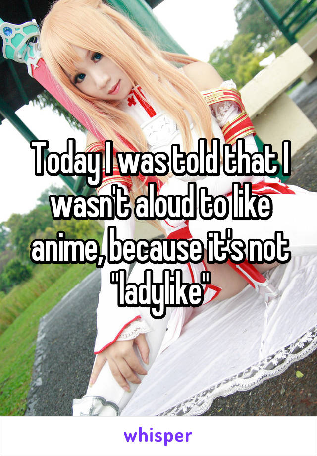 Today I was told that I wasn't aloud to like anime, because it's not "ladylike"