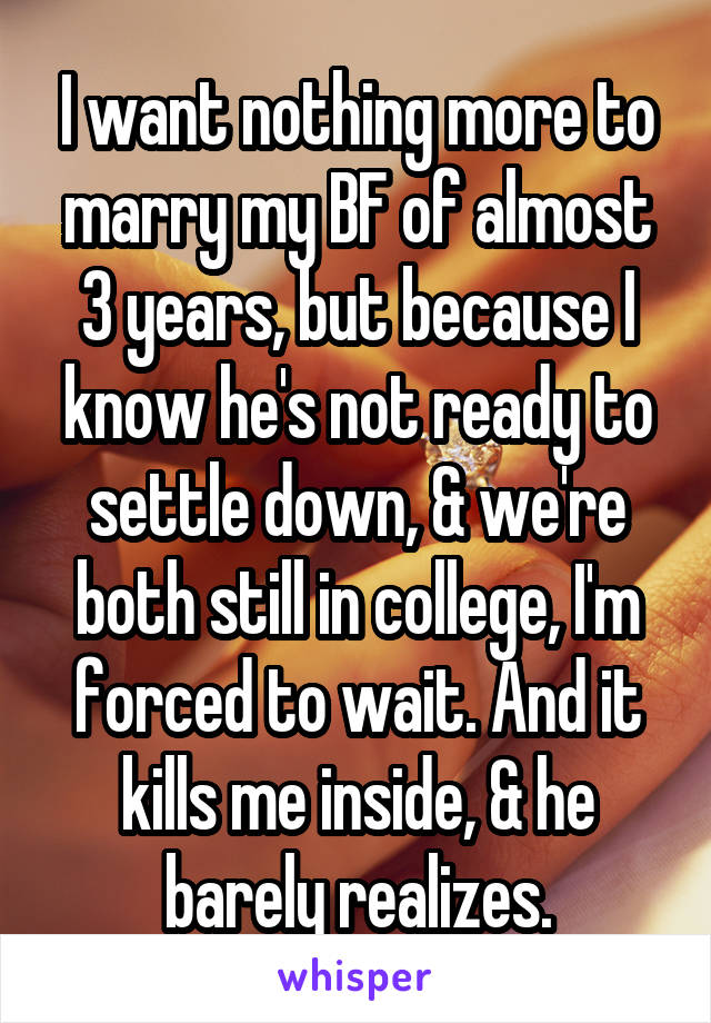 I want nothing more to marry my BF of almost 3 years, but because I know he's not ready to settle down, & we're both still in college, I'm forced to wait. And it kills me inside, & he barely realizes.