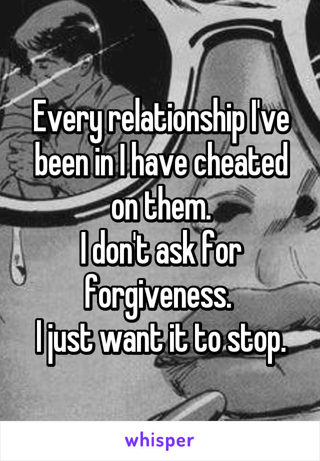 Every relationship I've been in I have cheated on them.
I don't ask for forgiveness. 
I just want it to stop.