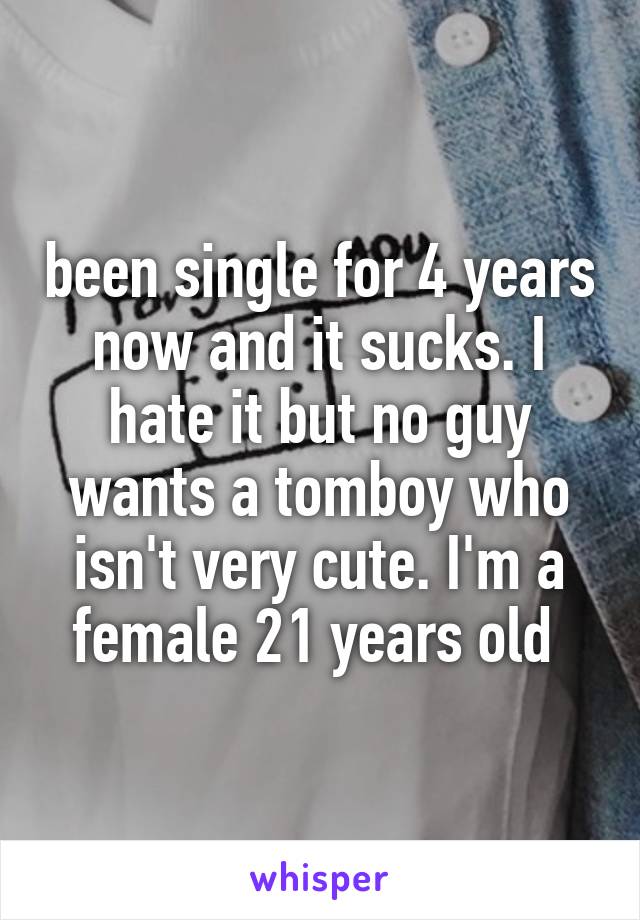 been single for 4 years now and it sucks. I hate it but no guy wants a tomboy who isn't very cute. I'm a female 21 years old 