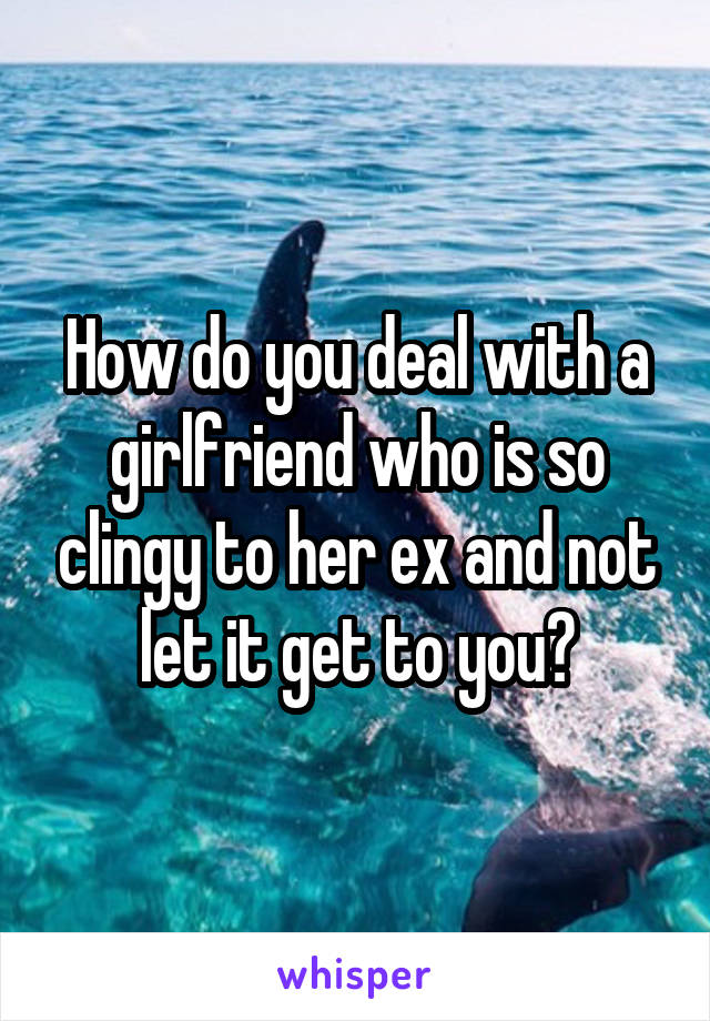 How do you deal with a girlfriend who is so clingy to her ex and not let it get to you?