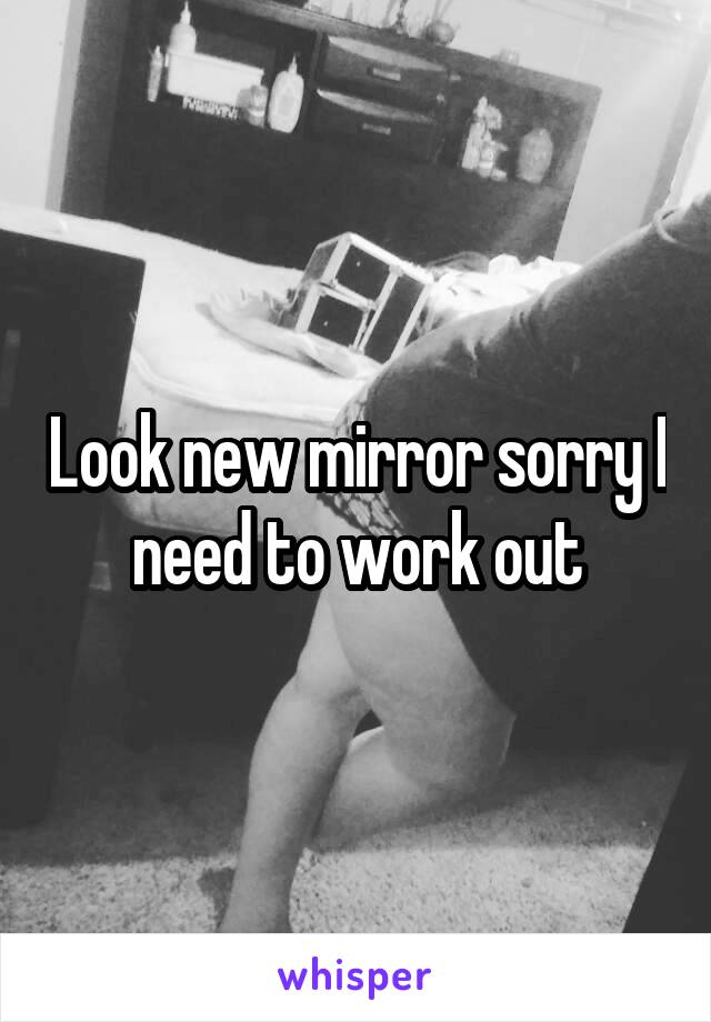 Look new mirror sorry I need to work out