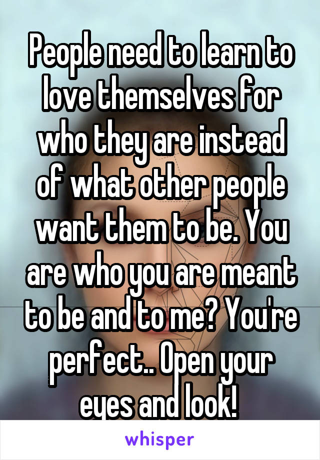 People need to learn to love themselves for who they are instead of what other people want them to be. You are who you are meant to be and to me? You're perfect.. Open your eyes and look! 