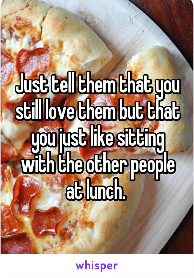 Just tell them that you still love them but that you just like sitting with the other people at lunch. 