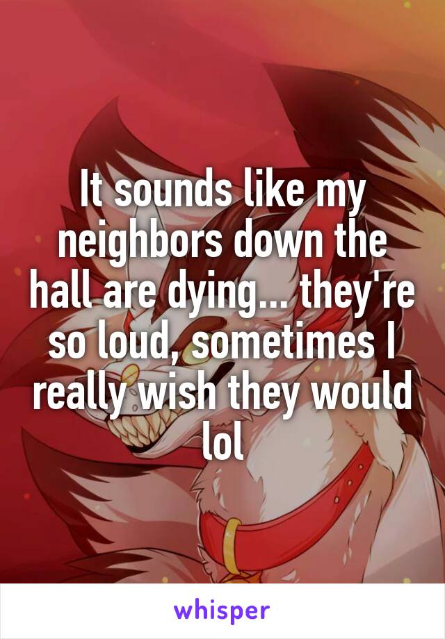 It sounds like my neighbors down the hall are dying... they're so loud, sometimes I really wish they would lol