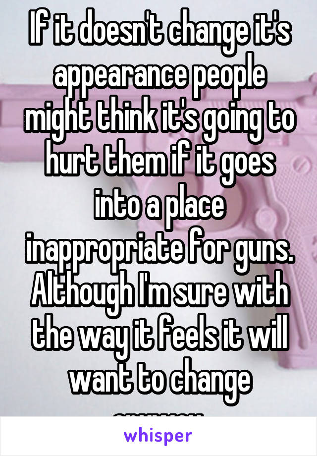 If it doesn't change it's appearance people might think it's going to hurt them if it goes into a place inappropriate for guns. Although I'm sure with the way it feels it will want to change anyway 