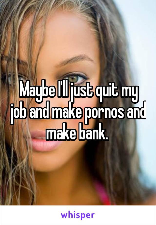 Maybe I'll just quit my job and make pornos and make bank. 