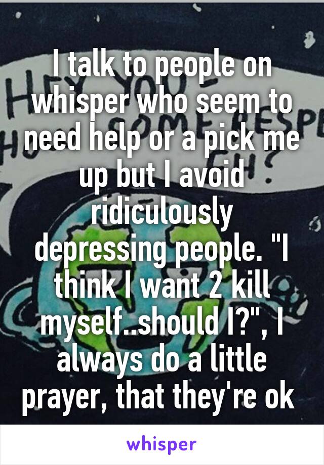 I talk to people on whisper who seem to need help or a pick me up but I avoid ridiculously depressing people. "I think I want 2 kill myself..should I?", I always do a little prayer, that they're ok 