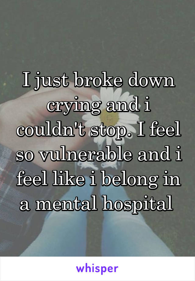 I just broke down crying and i couldn't stop. I feel so vulnerable and i feel like i belong in a mental hospital 