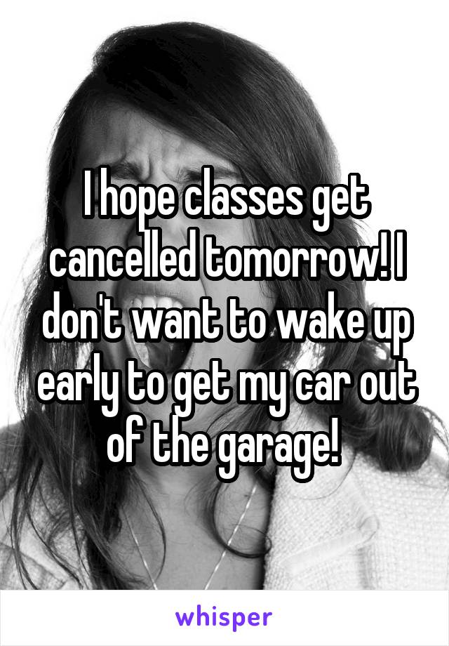 I hope classes get cancelled tomorrow! I don't want to wake up early to get my car out of the garage! 