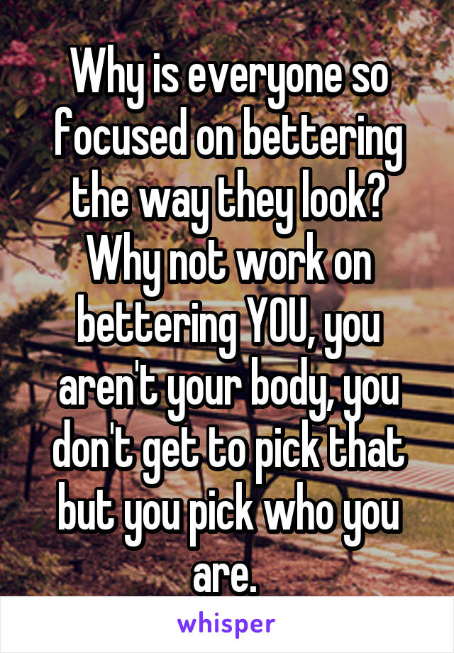 Why is everyone so focused on bettering the way they look? Why not work on bettering YOU, you aren't your body, you don't get to pick that but you pick who you are. 