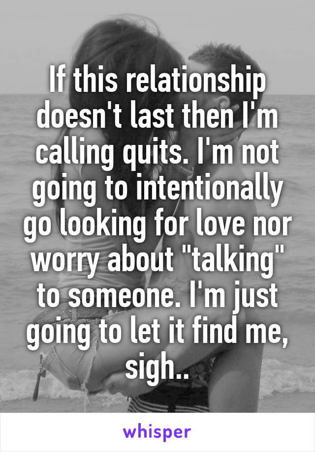 If this relationship doesn't last then I'm calling quits. I'm not going to intentionally go looking for love nor worry about "talking" to someone. I'm just going to let it find me, sigh..