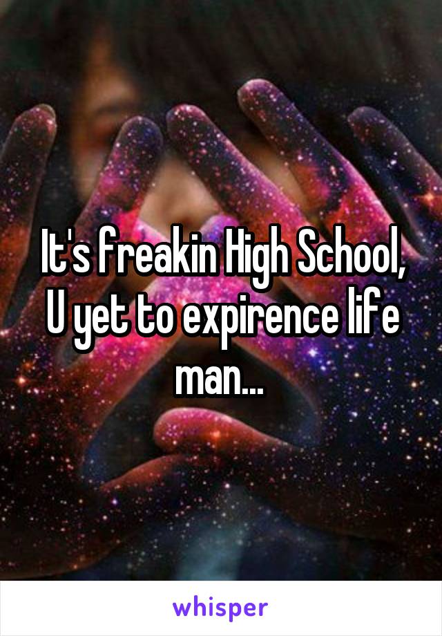 It's freakin High School, U yet to expirence life man... 