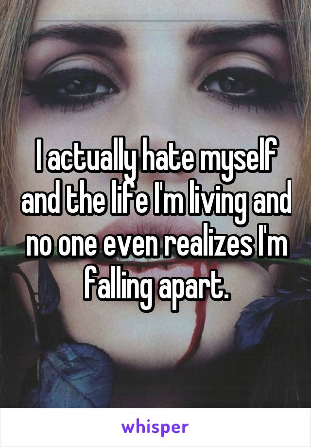 I actually hate myself and the life I'm living and no one even realizes I'm falling apart.