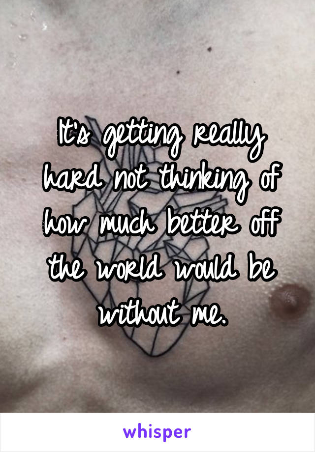 It's getting really hard not thinking of how much better off the world would be without me.