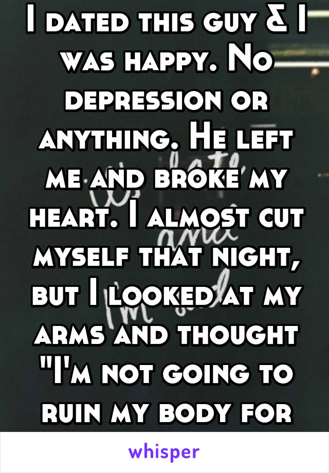 I dated this guy & I was happy. No depression or anything. He left me and broke my heart. I almost cut myself that night, but I looked at my arms and thought "I'm not going to ruin my body for him."