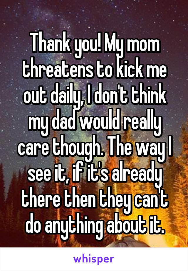 Thank you! My mom threatens to kick me out daily, I don't think my dad would really care though. The way I see it, if it's already there then they can't do anything about it.