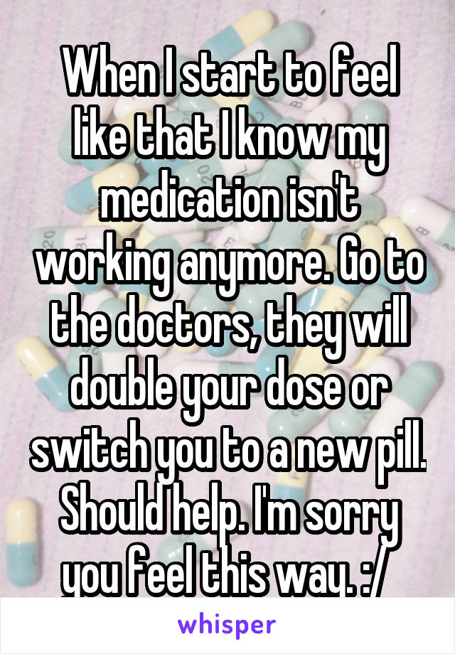 When I start to feel like that I know my medication isn't working anymore. Go to the doctors, they will double your dose or switch you to a new pill. Should help. I'm sorry you feel this way. :/ 