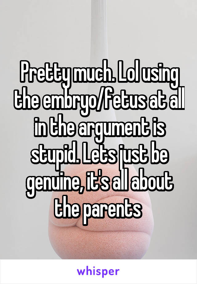 Pretty much. Lol using the embryo/fetus at all in the argument is stupid. Lets just be genuine, it's all about the parents 