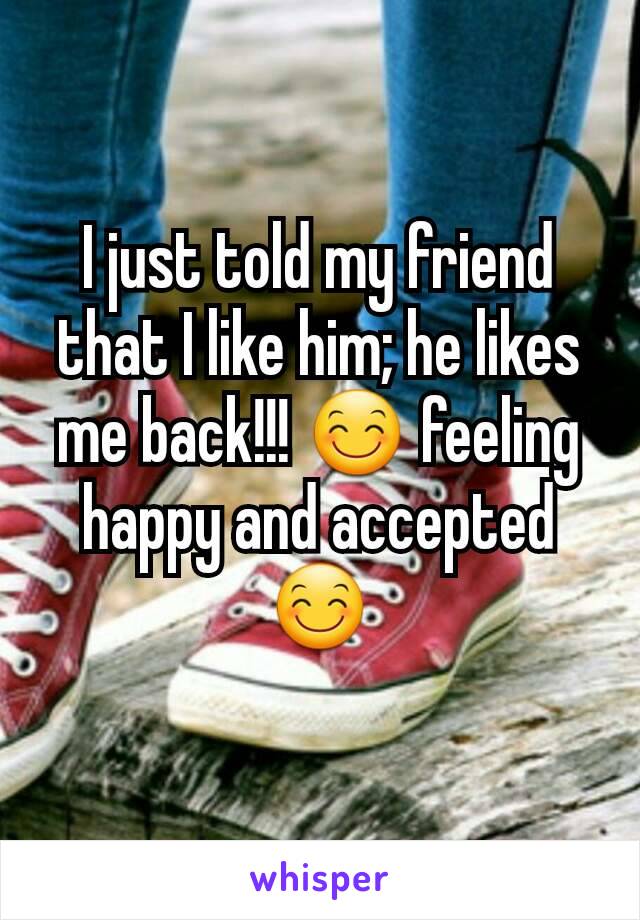 I just told my friend that I like him; he likes me back!!! 😊 feeling happy and accepted 😊