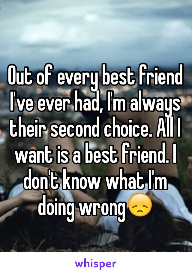 Out of every best friend I've ever had, I'm always their second choice. All I want is a best friend. I don't know what I'm doing wrong😞