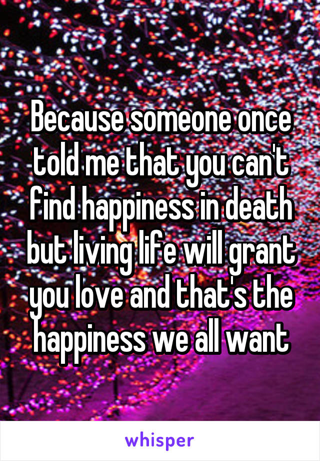 Because someone once told me that you can't find happiness in death but living life will grant you love and that's the happiness we all want