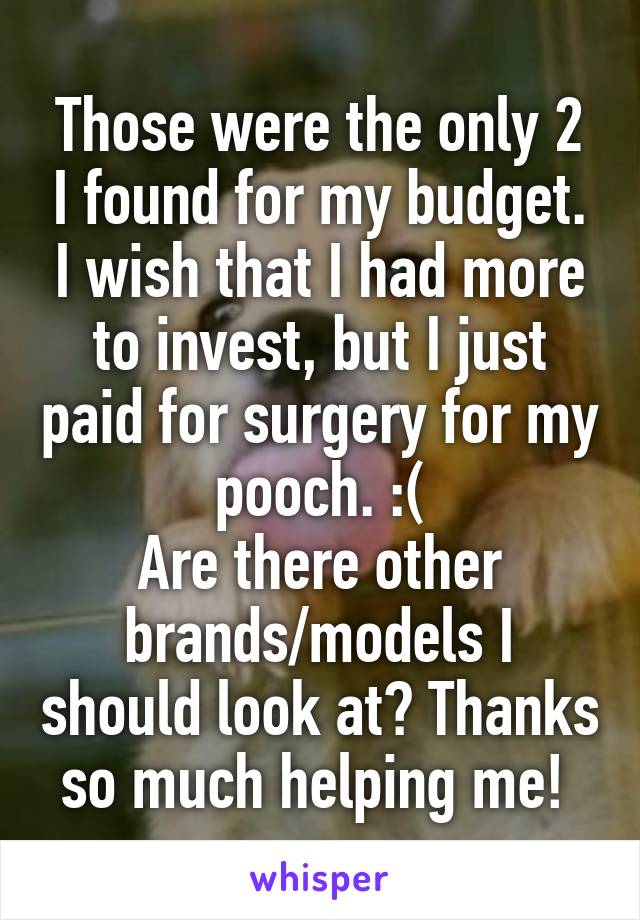 Those were the only 2 I found for my budget. I wish that I had more to invest, but I just paid for surgery for my pooch. :(
Are there other brands/models I should look at? Thanks so much helping me! 