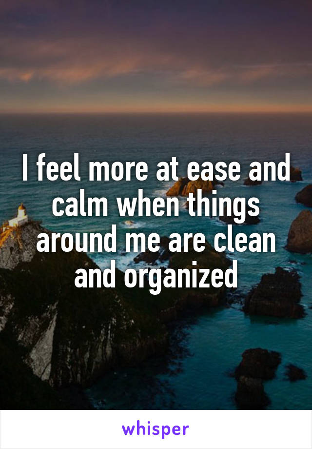 I feel more at ease and calm when things around me are clean and organized