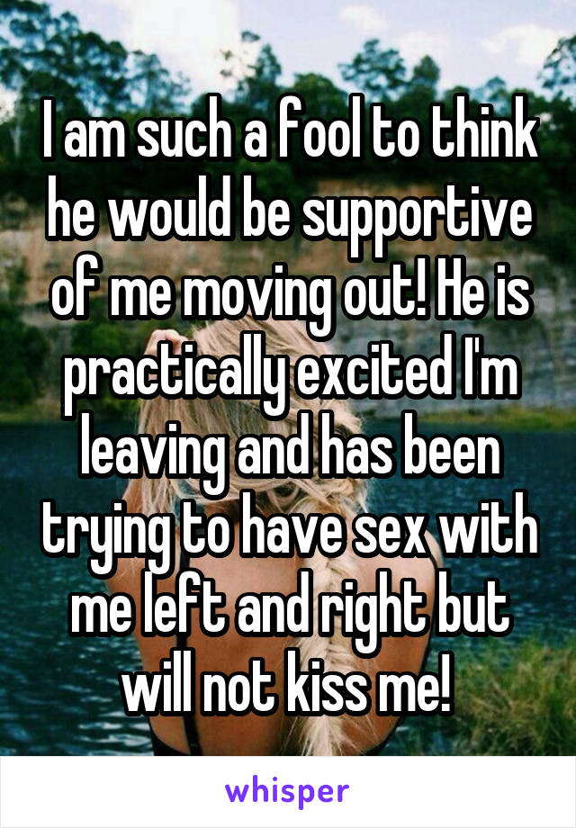 I am such a fool to think he would be supportive of me moving out! He is practically excited I'm leaving and has been trying to have sex with me left and right but will not kiss me! 