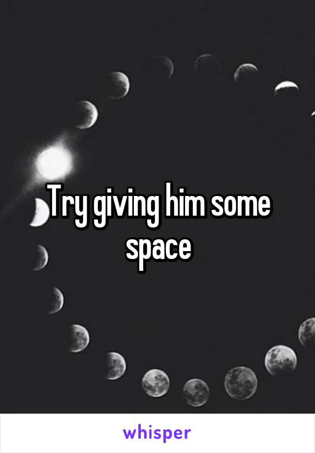 Try giving him some space