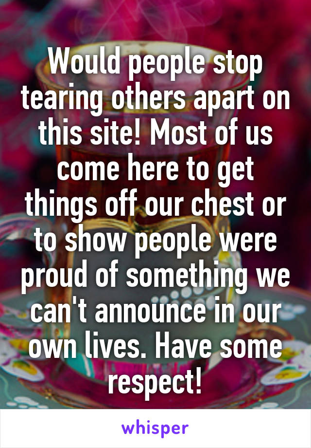 Would people stop tearing others apart on this site! Most of us come here to get things off our chest or to show people were proud of something we can't announce in our own lives. Have some respect!