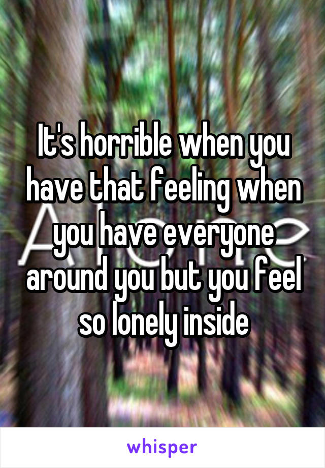 It's horrible when you have that feeling when you have everyone around you but you feel so lonely inside