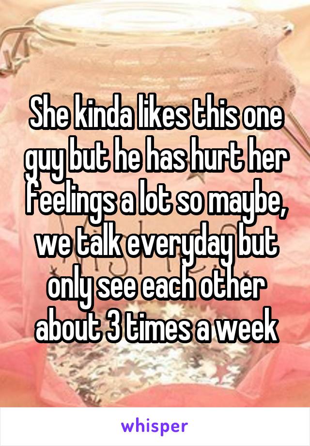 She kinda likes this one guy but he has hurt her feelings a lot so maybe, we talk everyday but only see each other about 3 times a week