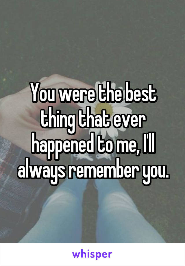 You were the best thing that ever happened to me, I'll always remember you.