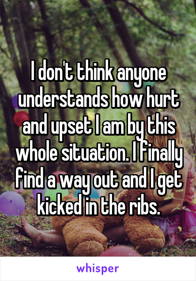 I don't think anyone understands how hurt and upset I am by this whole situation. I finally find a way out and I get kicked in the ribs.