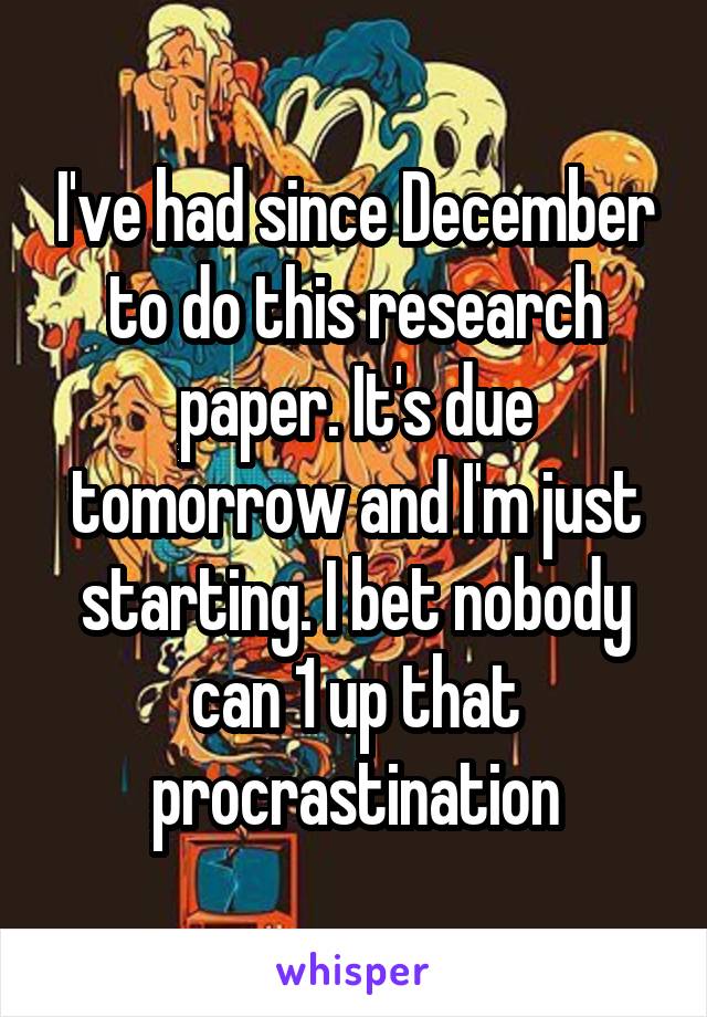 I've had since December to do this research paper. It's due tomorrow and I'm just starting. I bet nobody can 1 up that procrastination