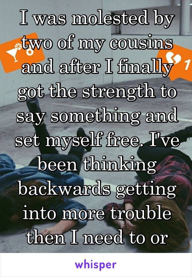 I was molested by two of my cousins and after I finally got the strength to say something and set myself free. I've been thinking backwards getting into more trouble then I need to or should.