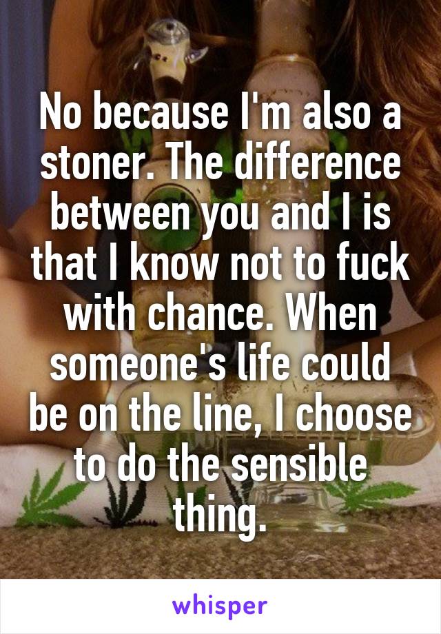 No because I'm also a stoner. The difference between you and I is that I know not to fuck with chance. When someone's life could be on the line, I choose to do the sensible thing.