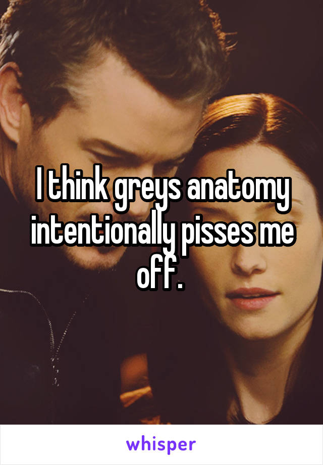 I think greys anatomy intentionally pisses me off. 